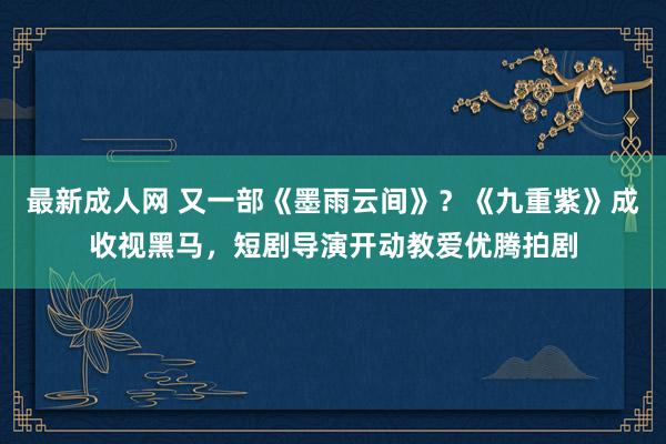 最新成人网 又一部《墨雨云间》？《九重紫》成收视黑马，短剧导演开动教爱优腾拍剧