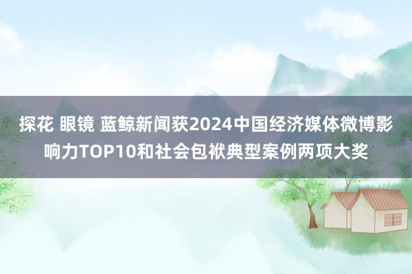 探花 眼镜 蓝鲸新闻获2024中国经济媒体微博影响力TOP10和社会包袱典型案例两项大奖