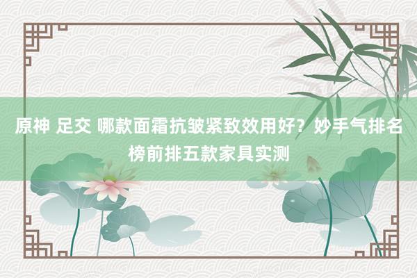 原神 足交 哪款面霜抗皱紧致效用好？妙手气排名榜前排五款家具实测