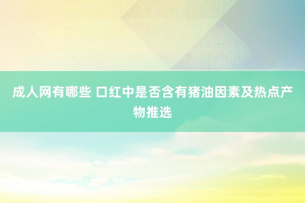 成人网有哪些 口红中是否含有猪油因素及热点产物推选