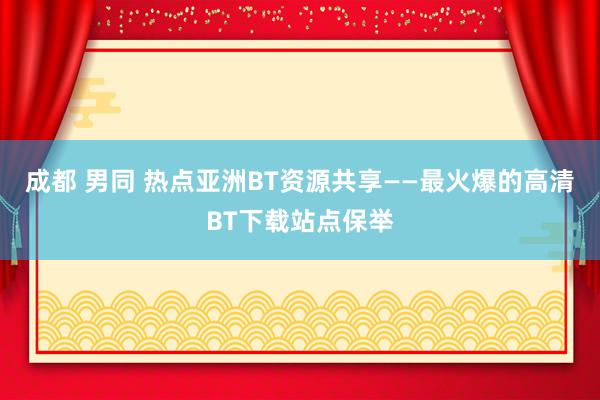 成都 男同 热点亚洲BT资源共享——最火爆的高清BT下载站点保举