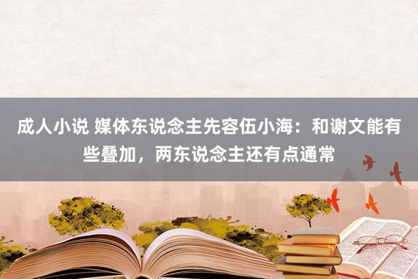 成人小说 媒体东说念主先容伍小海：和谢文能有些叠加，两东说念主还有点通常