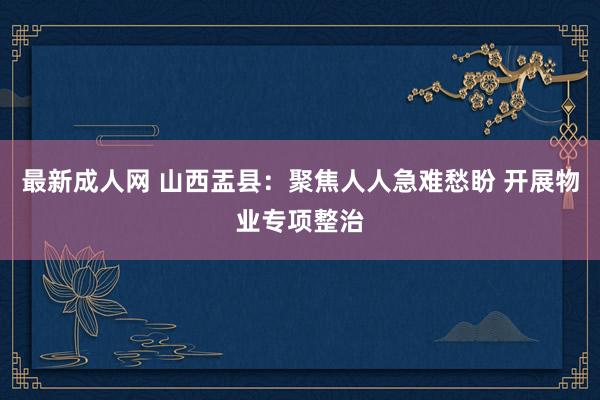 最新成人网 山西盂县：聚焦人人急难愁盼 开展物业专项整治