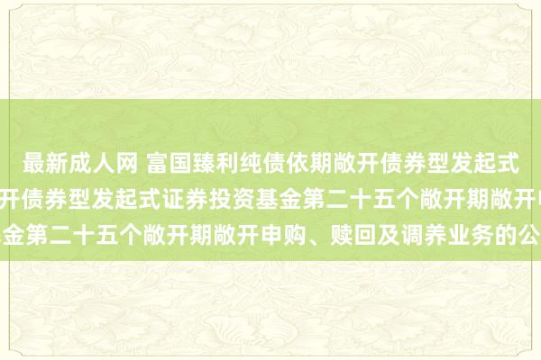 最新成人网 富国臻利纯债依期敞开债券型发起式: 富国臻利纯债依期敞开债券型发起式证券投资基金第二十五个敞开期敞开申购、赎回及调养业务的公告