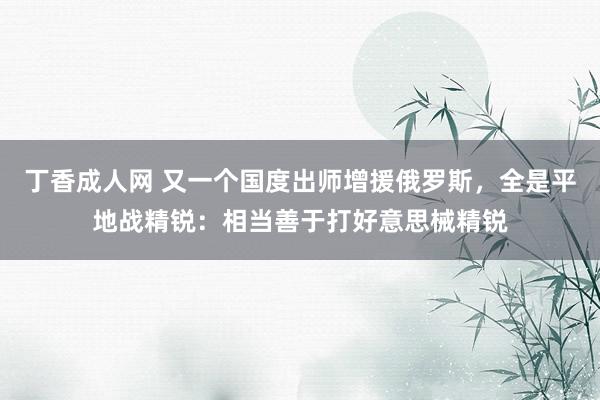 丁香成人网 又一个国度出师增援俄罗斯，全是平地战精锐：相当善于打好意思械精锐