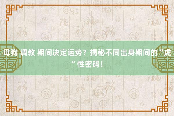 母狗 调教 期间决定运势？揭秘不同出身期间的“虎”性密码！