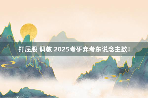 打屁股 调教 2025考研弃考东说念主数！