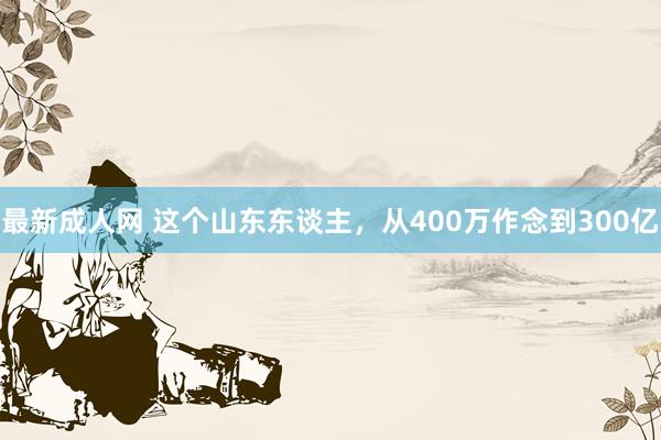 最新成人网 这个山东东谈主，从400万作念到300亿