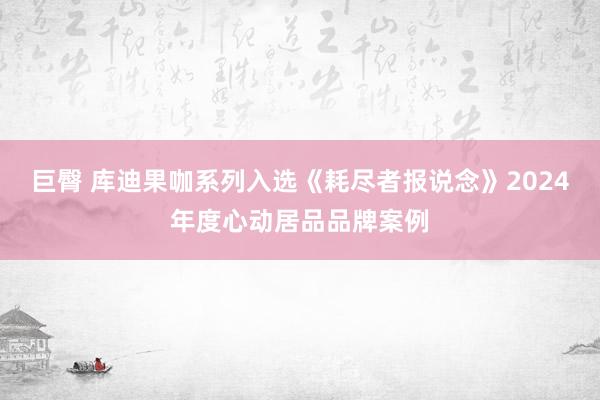 巨臀 库迪果咖系列入选《耗尽者报说念》2024年度心动居品品牌案例