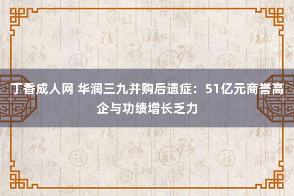 丁香成人网 华润三九并购后遗症：51亿元商誉高企与功绩增长乏力