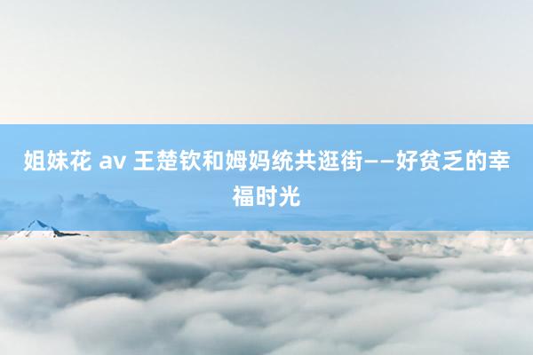 姐妹花 av 王楚钦和姆妈统共逛街——好贫乏的幸福时光