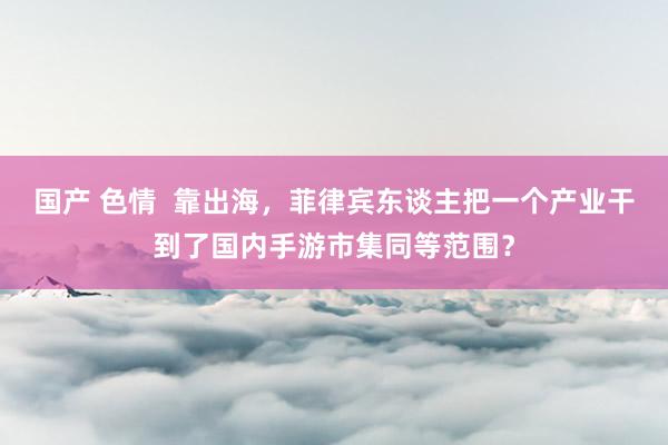 国产 色情  靠出海，菲律宾东谈主把一个产业干到了国内手游市集同等范围？