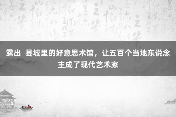 露出  县城里的好意思术馆，让五百个当地东说念主成了现代艺术家