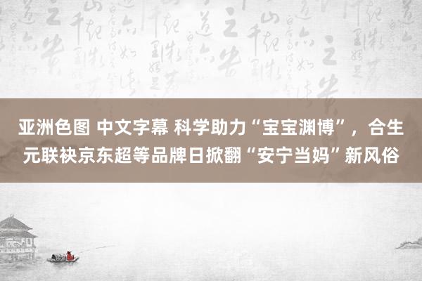 亚洲色图 中文字幕 科学助力“宝宝渊博”，合生元联袂京东超等品牌日掀翻“安宁当妈”新风俗