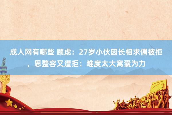 成人网有哪些 顾虑：27岁小伙因长相求偶被拒，思整容又遭拒：难度太大窝囊为力