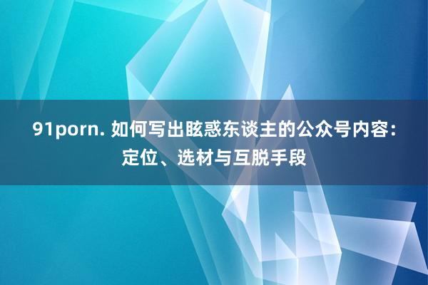 91porn. 如何写出眩惑东谈主的公众号内容：定位、选材与互脱手段