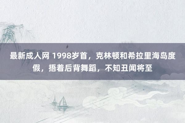 最新成人网 1998岁首，克林顿和希拉里海岛度假，捂着后背舞蹈，不知丑闻将至