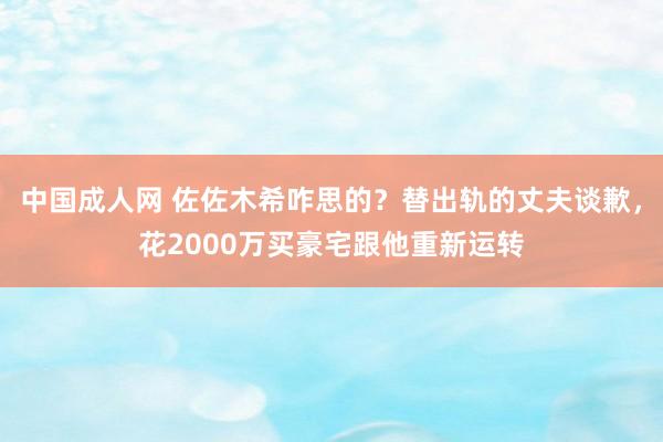 中国成人网 佐佐木希咋思的？替出轨的丈夫谈歉，花2000万买豪宅跟他重新运转