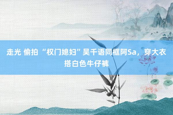 走光 偷拍 “权门媳妇”吴千语同框阿Sa，穿大衣搭白色牛仔裤