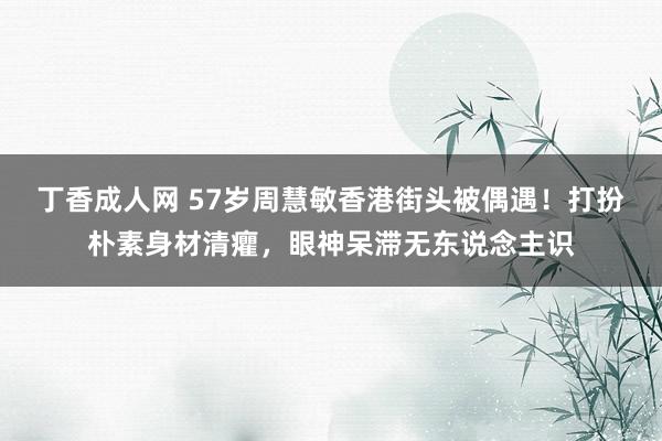 丁香成人网 57岁周慧敏香港街头被偶遇！打扮朴素身材清癯，眼神呆滞无东说念主识