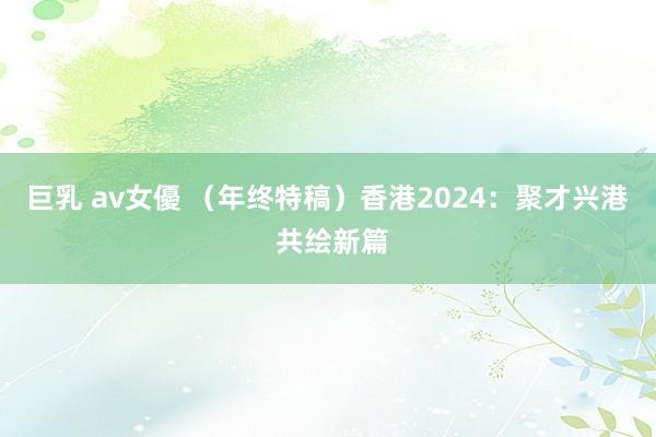 巨乳 av女優 （年终特稿）香港2024：聚才兴港 共绘新篇