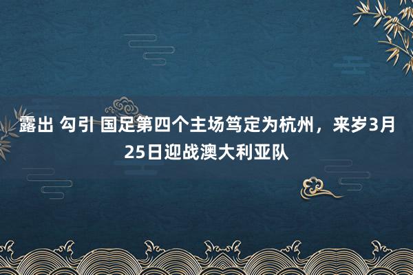 露出 勾引 国足第四个主场笃定为杭州，来岁3月25日迎战澳大利亚队