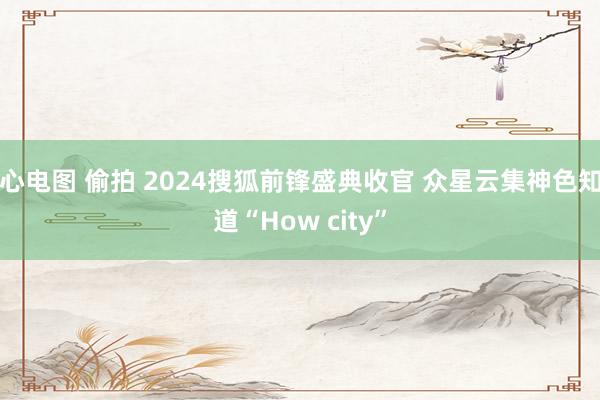 心电图 偷拍 2024搜狐前锋盛典收官 众星云集神色知道“How city”