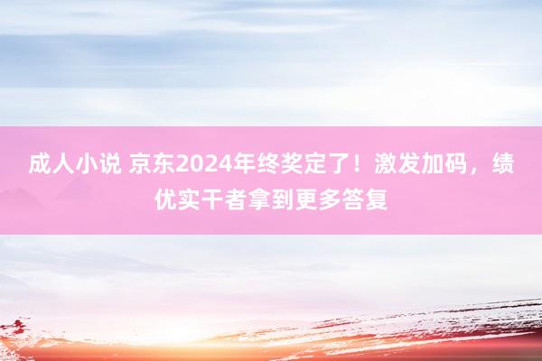 成人小说 京东2024年终奖定了！激发加码，绩优实干者拿到更多答复