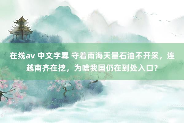 在线av 中文字幕 守着南海天量石油不开采，连越南齐在挖，为啥我国仍在到处入口？