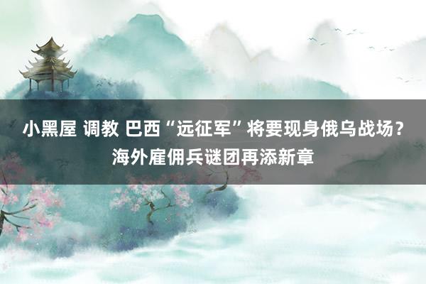 小黑屋 调教 巴西“远征军”将要现身俄乌战场？海外雇佣兵谜团再添新章