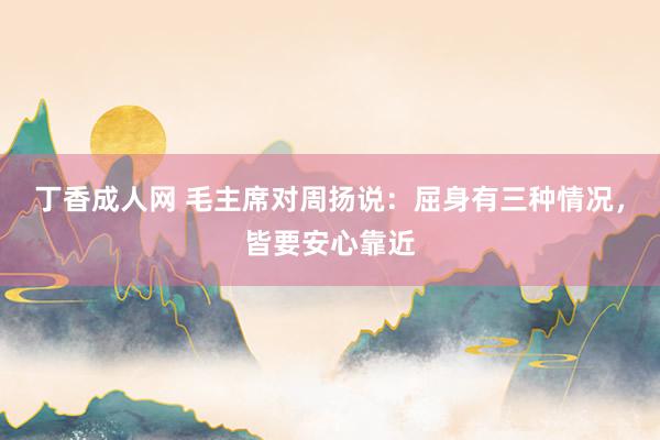 丁香成人网 毛主席对周扬说：屈身有三种情况，皆要安心靠近