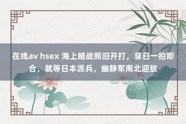 在线av hsex 海上暗战照旧开打，菲日一拍即合，就等日本派兵，幽静军南北迎敌