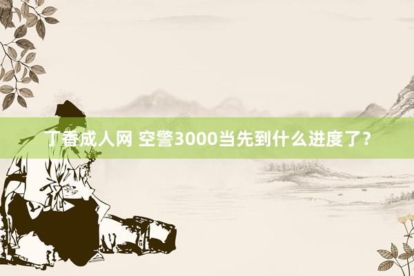 丁香成人网 空警3000当先到什么进度了？