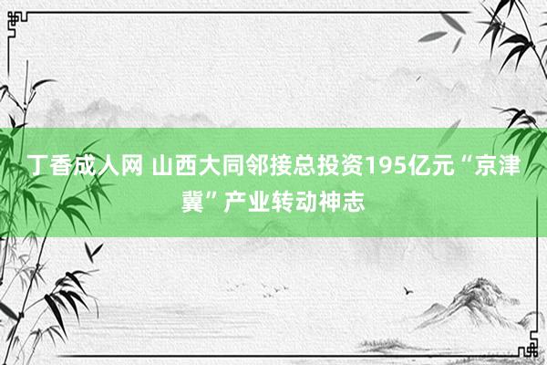 丁香成人网 山西大同邻接总投资195亿元“京津冀”产业转动神志