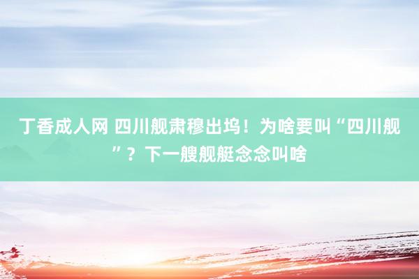 丁香成人网 四川舰肃穆出坞！为啥要叫“四川舰”？下一艘舰艇念念叫啥