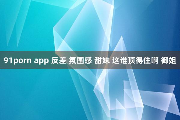 91porn app 反差 氛围感 甜妹 这谁顶得住啊 御姐