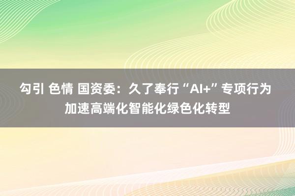 勾引 色情 国资委：久了奉行“AI+”专项行为 加速高端化智能化绿色化转型