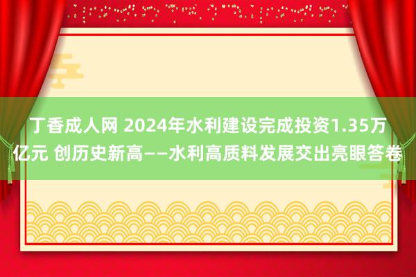 丁香成人网 2024年水利建设完成投资1.35万亿元 创历史新高——水利高质料发展交出亮眼答卷