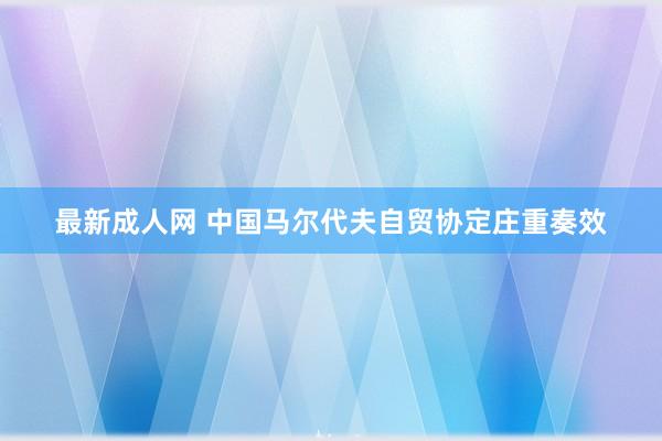 最新成人网 中国马尔代夫自贸协定庄重奏效