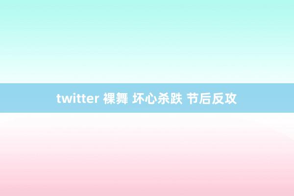 twitter 裸舞 坏心杀跌 节后反攻