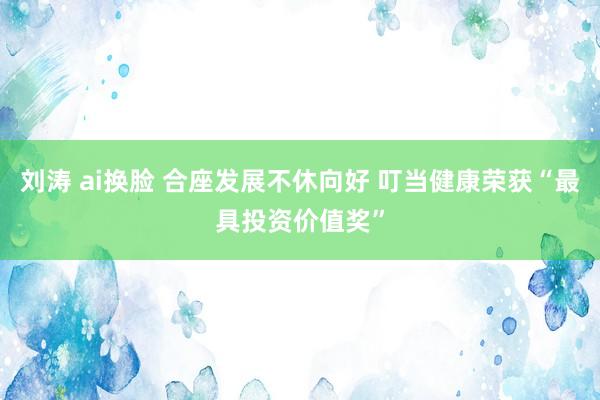 刘涛 ai换脸 合座发展不休向好 叮当健康荣获“最具投资价值奖”