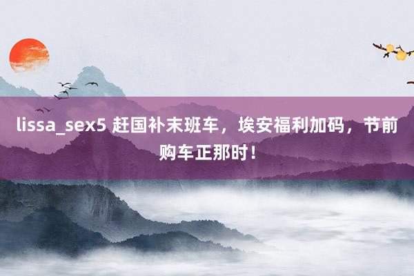 lissa_sex5 赶国补末班车，埃安福利加码，节前购车正那时！