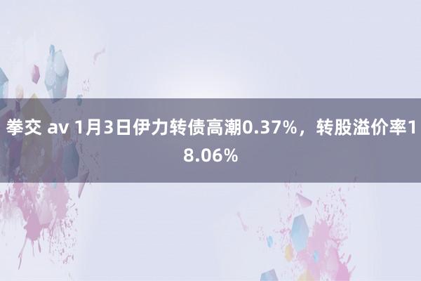 拳交 av 1月3日伊力转债高潮0.37%，转股溢价率18.06%