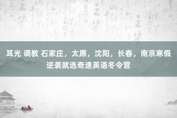 耳光 调教 石家庄，太原，沈阳，长春，南京寒假逆袭就选奇速英语冬令营