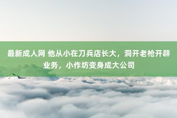 最新成人网 他从小在刀兵店长大，洞开老枪开辟业务，小作坊变身成大公司