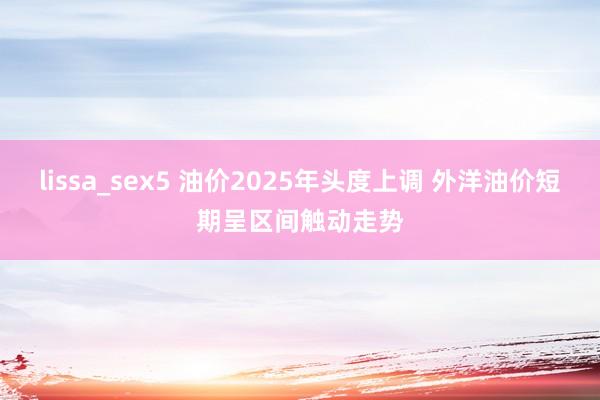 lissa_sex5 油价2025年头度上调 外洋油价短期呈区间触动走势