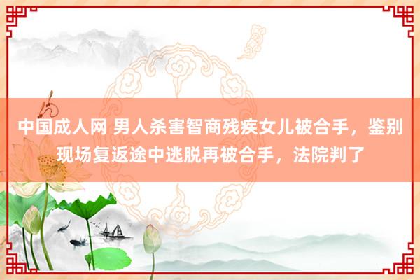 中国成人网 男人杀害智商残疾女儿被合手，鉴别现场复返途中逃脱再被合手，法院判了