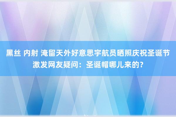 黑丝 内射 淹留天外好意思宇航员晒照庆祝圣诞节激发网友疑问：圣诞帽哪儿来的？