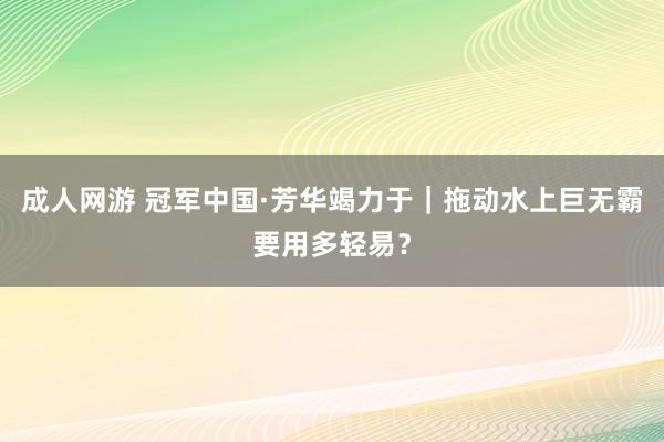 成人网游 冠军中国·芳华竭力于｜拖动水上巨无霸要用多轻易？