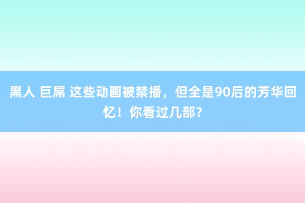 黑人 巨屌 这些动画被禁播，但全是90后的芳华回忆！你看过几部？